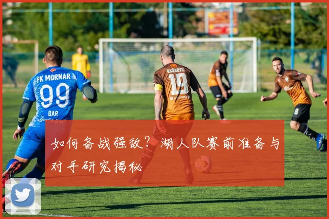 如何备战强敌？湖人队赛前准备与对手研究揭秘