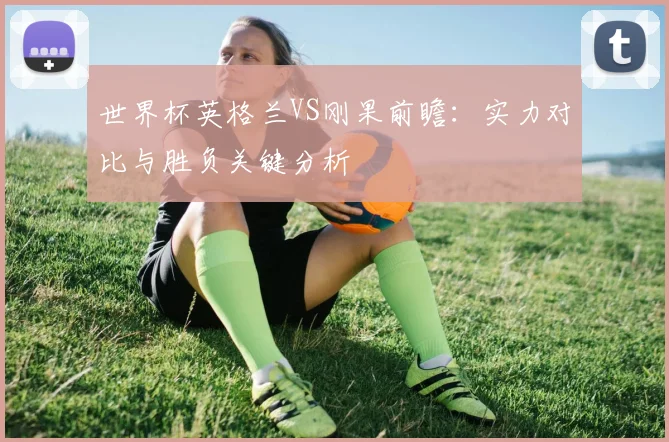 世界杯英格兰VS刚果前瞻：实力对比与胜负关键分析