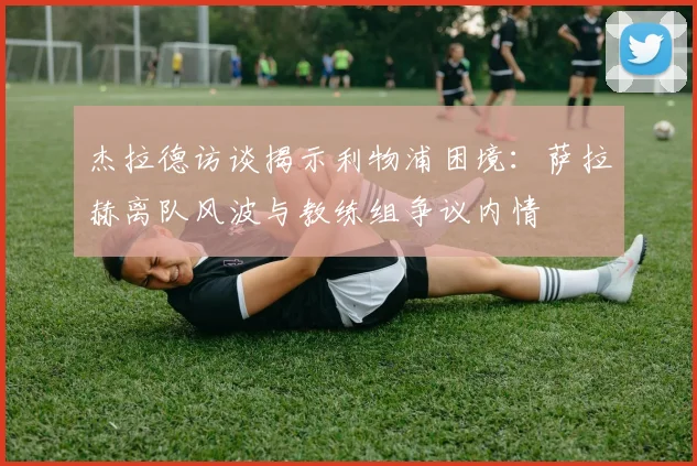 杰拉德访谈揭示利物浦困境：萨拉赫离队风波与教练组争议内情
