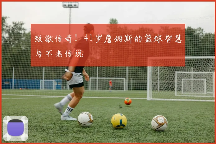 致敬传奇!41岁詹姆斯的篮球智慧与不老传说