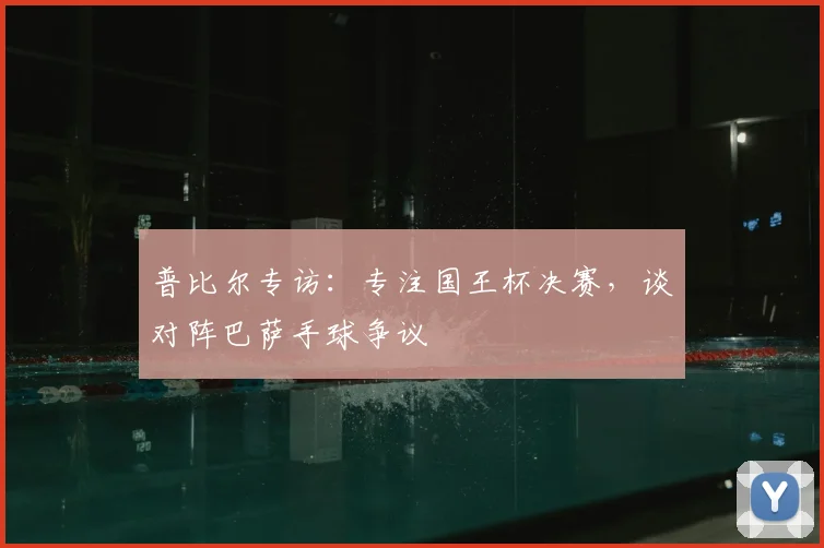 普比尔专访：专注国王杯决赛，谈对阵巴萨手球争议
