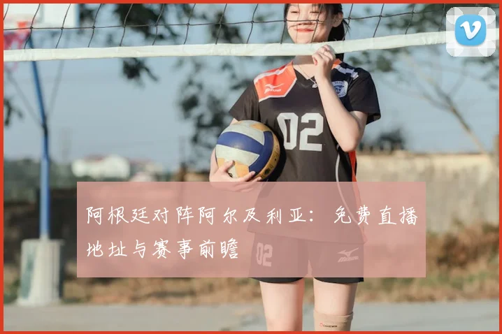 阿根廷对阵阿尔及利亚:免费直播地址与赛事前瞻