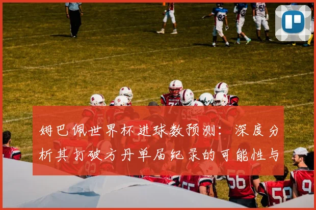 姆巴佩世界杯进球数预测：深度分析其打破方丹单届纪录的可能性与前景