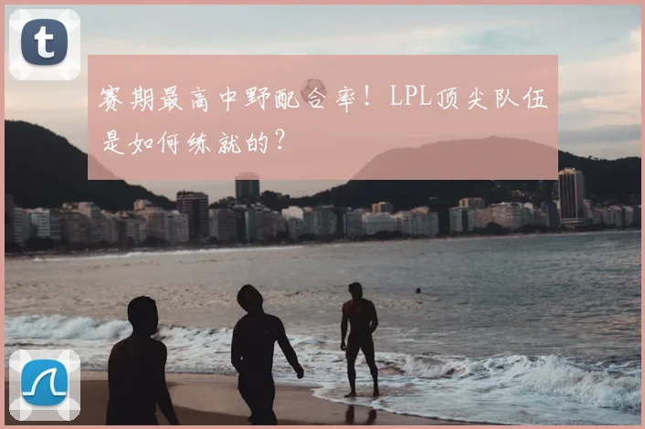赛期最高中野配合率!LPL顶尖队伍是如何练就的?