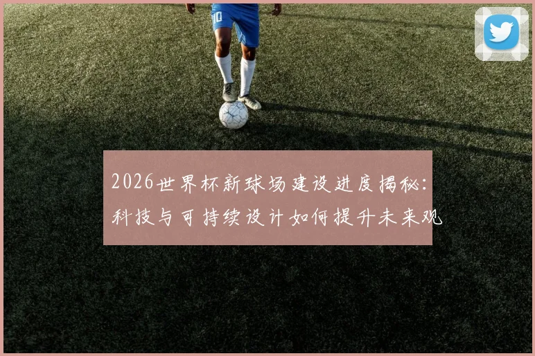 2026世界杯新球场建设进度揭秘：科技与可持续设计如何提升未来观赛体验
