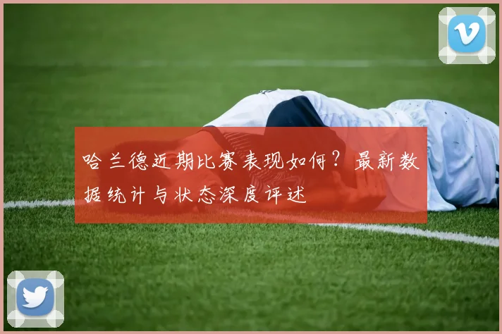 哈兰德近期比赛表现如何？最新数据统计与状态深度评述
