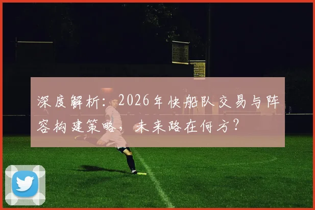 深度解析：2026年快船队交易与阵容构建策略，未来路在何方？