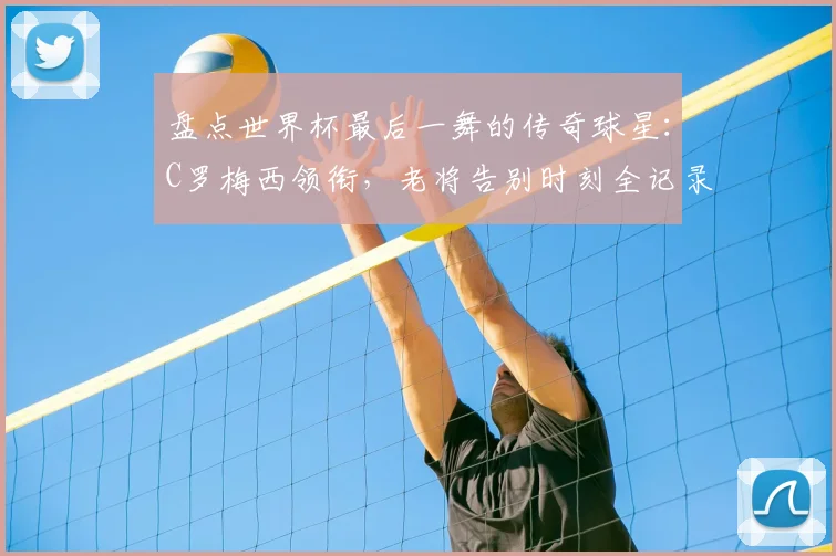 盘点世界杯最后一舞的传奇球星：C罗梅西领衔，老将告别时刻全记录