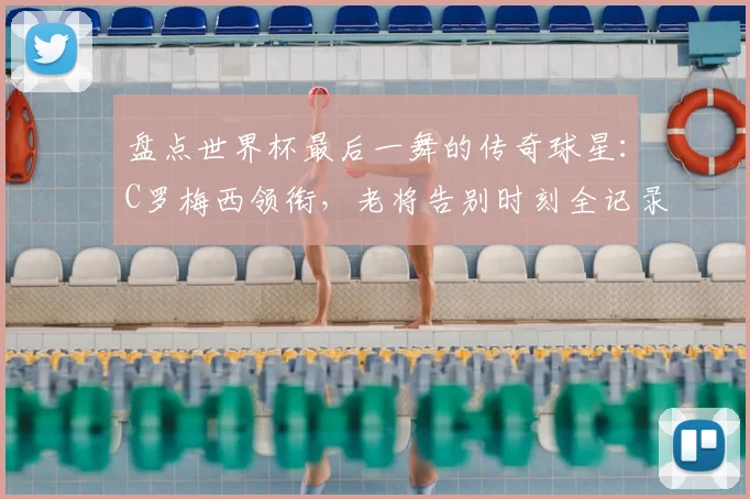 盘点世界杯最后一舞的传奇球星：C罗梅西领衔，老将告别时刻全记录