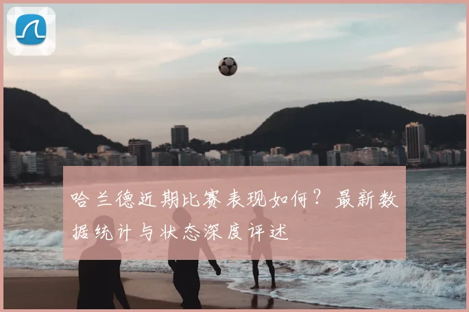 哈兰德近期比赛表现如何？最新数据统计与状态深度评述